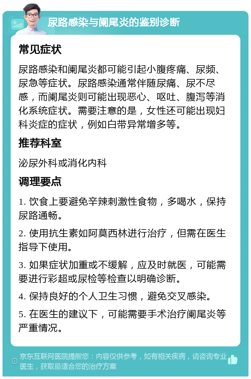 尿路感染与阑尾炎的鉴别诊断 常见症状 尿路感染和阑尾炎都可能引起小腹疼痛、尿频、尿急等症状。尿路感染通常伴随尿痛、尿不尽感，而阑尾炎则可能出现恶心、呕吐、腹泻等消化系统症状。需要注意的是，女性还可能出现妇科炎症的症状，例如白带异常增多等。 推荐科室 泌尿外科或消化内科 调理要点 1. 饮食上要避免辛辣刺激性食物，多喝水，保持尿路通畅。 2. 使用抗生素如阿莫西林进行治疗，但需在医生指导下使用。 3. 如果症状加重或不缓解，应及时就医，可能需要进行彩超或尿检等检查以明确诊断。 4. 保持良好的个人卫生习惯，避免交叉感染。 5. 在医生的建议下，可能需要手术治疗阑尾炎等严重情况。