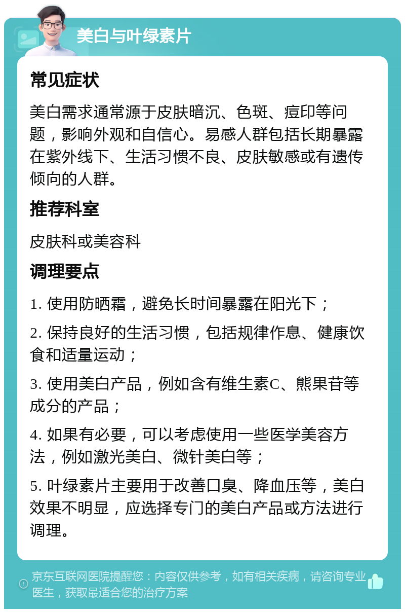 美白与叶绿素片 常见症状 美白需求通常源于皮肤暗沉、色斑、痘印等问题，影响外观和自信心。易感人群包括长期暴露在紫外线下、生活习惯不良、皮肤敏感或有遗传倾向的人群。 推荐科室 皮肤科或美容科 调理要点 1. 使用防晒霜，避免长时间暴露在阳光下； 2. 保持良好的生活习惯，包括规律作息、健康饮食和适量运动； 3. 使用美白产品，例如含有维生素C、熊果苷等成分的产品； 4. 如果有必要，可以考虑使用一些医学美容方法，例如激光美白、微针美白等； 5. 叶绿素片主要用于改善口臭、降血压等，美白效果不明显，应选择专门的美白产品或方法进行调理。