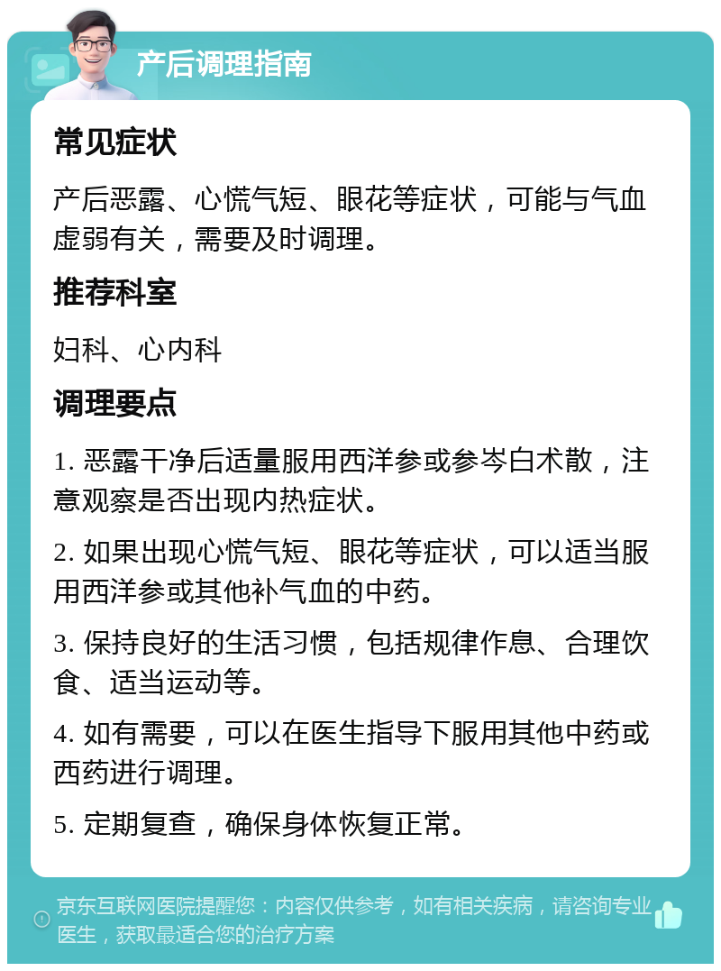 产后调理指南 常见症状 产后恶露、心慌气短、眼花等症状，可能与气血虚弱有关，需要及时调理。 推荐科室 妇科、心内科 调理要点 1. 恶露干净后适量服用西洋参或参岑白术散，注意观察是否出现内热症状。 2. 如果出现心慌气短、眼花等症状，可以适当服用西洋参或其他补气血的中药。 3. 保持良好的生活习惯，包括规律作息、合理饮食、适当运动等。 4. 如有需要，可以在医生指导下服用其他中药或西药进行调理。 5. 定期复查，确保身体恢复正常。