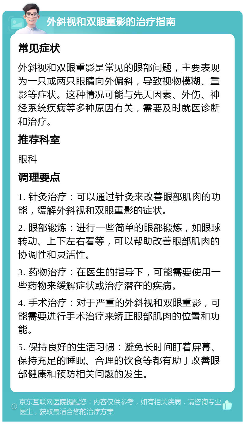 外斜视和双眼重影的治疗指南 常见症状 外斜视和双眼重影是常见的眼部问题，主要表现为一只或两只眼睛向外偏斜，导致视物模糊、重影等症状。这种情况可能与先天因素、外伤、神经系统疾病等多种原因有关，需要及时就医诊断和治疗。 推荐科室 眼科 调理要点 1. 针灸治疗：可以通过针灸来改善眼部肌肉的功能，缓解外斜视和双眼重影的症状。 2. 眼部锻炼：进行一些简单的眼部锻炼，如眼球转动、上下左右看等，可以帮助改善眼部肌肉的协调性和灵活性。 3. 药物治疗：在医生的指导下，可能需要使用一些药物来缓解症状或治疗潜在的疾病。 4. 手术治疗：对于严重的外斜视和双眼重影，可能需要进行手术治疗来矫正眼部肌肉的位置和功能。 5. 保持良好的生活习惯：避免长时间盯着屏幕、保持充足的睡眠、合理的饮食等都有助于改善眼部健康和预防相关问题的发生。