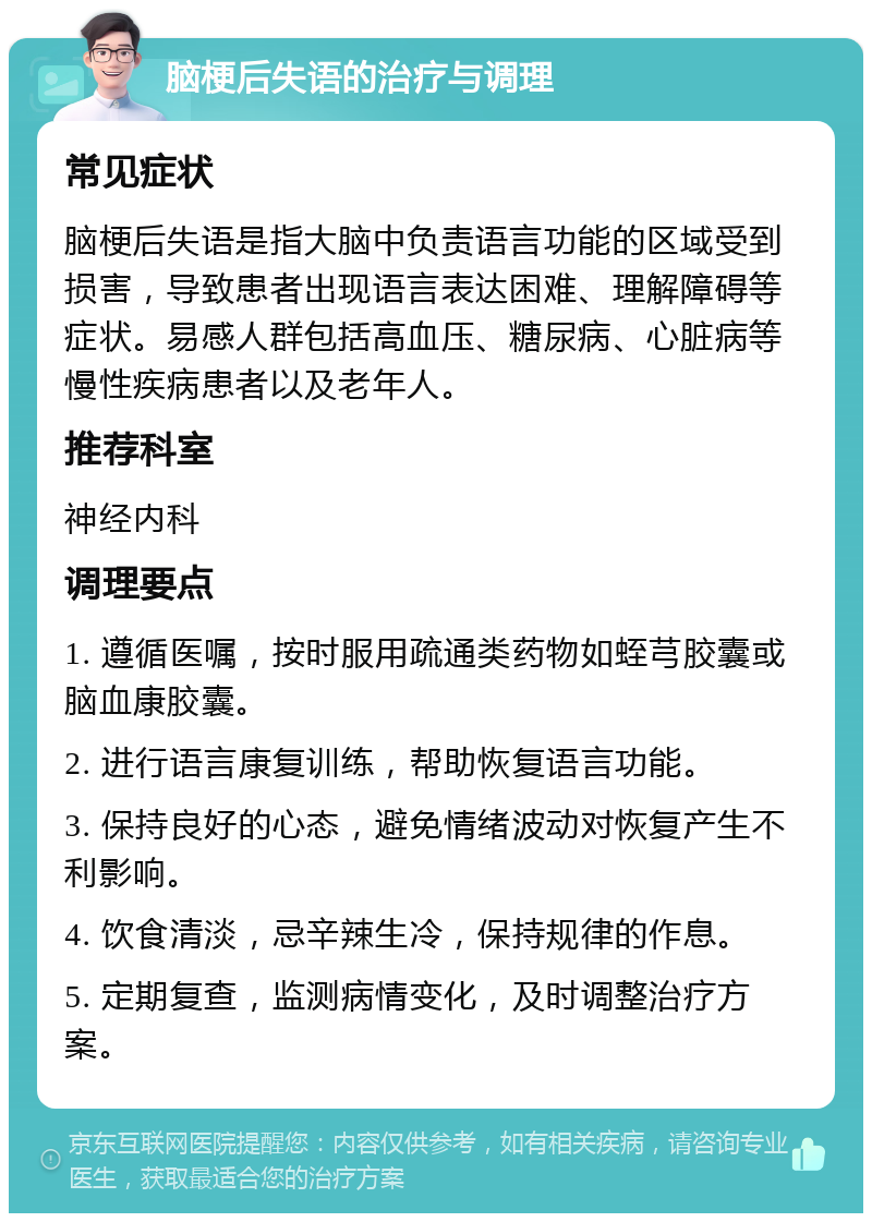 脑梗后失语的治疗与调理 常见症状 脑梗后失语是指大脑中负责语言功能的区域受到损害，导致患者出现语言表达困难、理解障碍等症状。易感人群包括高血压、糖尿病、心脏病等慢性疾病患者以及老年人。 推荐科室 神经内科 调理要点 1. 遵循医嘱，按时服用疏通类药物如蛭芎胶囊或脑血康胶囊。 2. 进行语言康复训练，帮助恢复语言功能。 3. 保持良好的心态，避免情绪波动对恢复产生不利影响。 4. 饮食清淡，忌辛辣生冷，保持规律的作息。 5. 定期复查，监测病情变化，及时调整治疗方案。