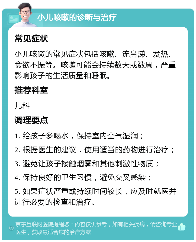 小儿咳嗽的诊断与治疗 常见症状 小儿咳嗽的常见症状包括咳嗽、流鼻涕、发热、食欲不振等。咳嗽可能会持续数天或数周，严重影响孩子的生活质量和睡眠。 推荐科室 儿科 调理要点 1. 给孩子多喝水，保持室内空气湿润； 2. 根据医生的建议，使用适当的药物进行治疗； 3. 避免让孩子接触烟雾和其他刺激性物质； 4. 保持良好的卫生习惯，避免交叉感染； 5. 如果症状严重或持续时间较长，应及时就医并进行必要的检查和治疗。