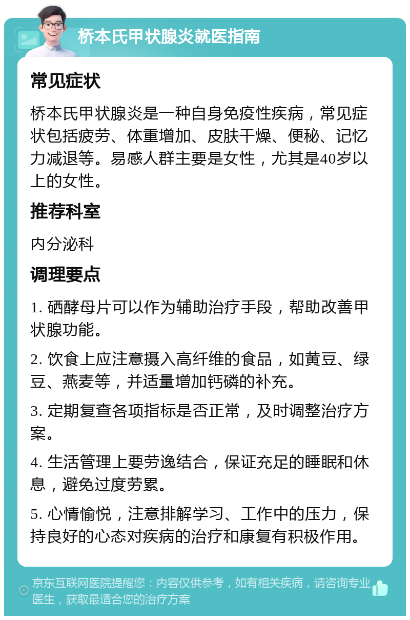 桥本氏甲状腺炎就医指南 常见症状 桥本氏甲状腺炎是一种自身免疫性疾病，常见症状包括疲劳、体重增加、皮肤干燥、便秘、记忆力减退等。易感人群主要是女性，尤其是40岁以上的女性。 推荐科室 内分泌科 调理要点 1. 硒酵母片可以作为辅助治疗手段，帮助改善甲状腺功能。 2. 饮食上应注意摄入高纤维的食品，如黄豆、绿豆、燕麦等，并适量增加钙磷的补充。 3. 定期复查各项指标是否正常，及时调整治疗方案。 4. 生活管理上要劳逸结合，保证充足的睡眠和休息，避免过度劳累。 5. 心情愉悦，注意排解学习、工作中的压力，保持良好的心态对疾病的治疗和康复有积极作用。