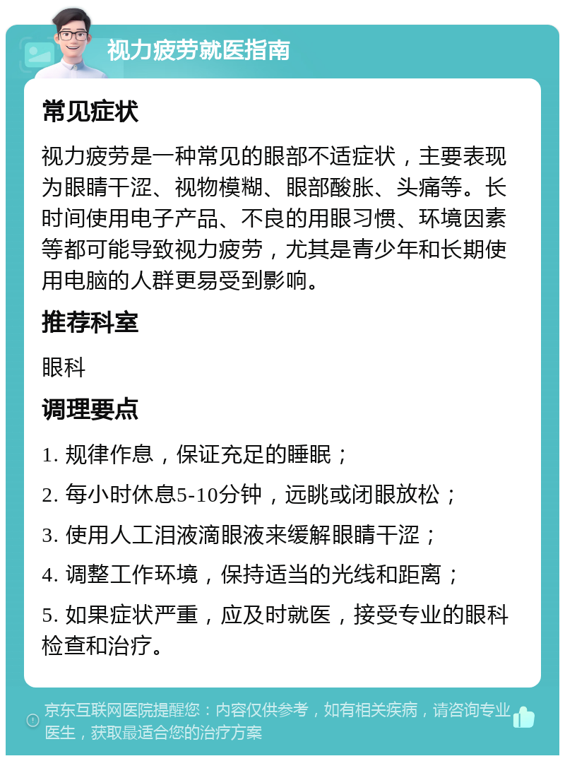 视力疲劳就医指南 常见症状 视力疲劳是一种常见的眼部不适症状，主要表现为眼睛干涩、视物模糊、眼部酸胀、头痛等。长时间使用电子产品、不良的用眼习惯、环境因素等都可能导致视力疲劳，尤其是青少年和长期使用电脑的人群更易受到影响。 推荐科室 眼科 调理要点 1. 规律作息，保证充足的睡眠； 2. 每小时休息5-10分钟，远眺或闭眼放松； 3. 使用人工泪液滴眼液来缓解眼睛干涩； 4. 调整工作环境，保持适当的光线和距离； 5. 如果症状严重，应及时就医，接受专业的眼科检查和治疗。