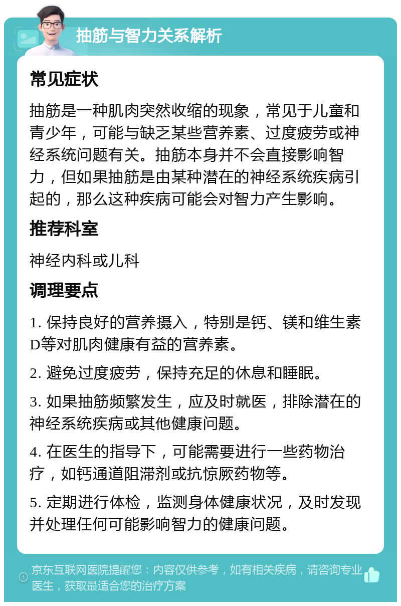 抽筋与智力关系解析 常见症状 抽筋是一种肌肉突然收缩的现象，常见于儿童和青少年，可能与缺乏某些营养素、过度疲劳或神经系统问题有关。抽筋本身并不会直接影响智力，但如果抽筋是由某种潜在的神经系统疾病引起的，那么这种疾病可能会对智力产生影响。 推荐科室 神经内科或儿科 调理要点 1. 保持良好的营养摄入，特别是钙、镁和维生素D等对肌肉健康有益的营养素。 2. 避免过度疲劳，保持充足的休息和睡眠。 3. 如果抽筋频繁发生，应及时就医，排除潜在的神经系统疾病或其他健康问题。 4. 在医生的指导下，可能需要进行一些药物治疗，如钙通道阻滞剂或抗惊厥药物等。 5. 定期进行体检，监测身体健康状况，及时发现并处理任何可能影响智力的健康问题。