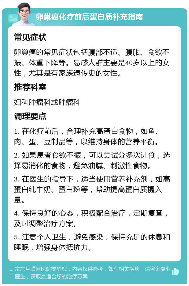 卵巢癌化疗前后蛋白质补充指南 常见症状 卵巢癌的常见症状包括腹部不适、腹胀、食欲不振、体重下降等。易感人群主要是40岁以上的女性，尤其是有家族遗传史的女性。 推荐科室 妇科肿瘤科或肿瘤科 调理要点 1. 在化疗前后，合理补充高蛋白食物，如鱼、肉、蛋、豆制品等，以维持身体的营养平衡。 2. 如果患者食欲不振，可以尝试分多次进食，选择易消化的食物，避免油腻、刺激性食物。 3. 在医生的指导下，适当使用营养补充剂，如高蛋白纯牛奶、蛋白粉等，帮助提高蛋白质摄入量。 4. 保持良好的心态，积极配合治疗，定期复查，及时调整治疗方案。 5. 注意个人卫生，避免感染，保持充足的休息和睡眠，增强身体抵抗力。