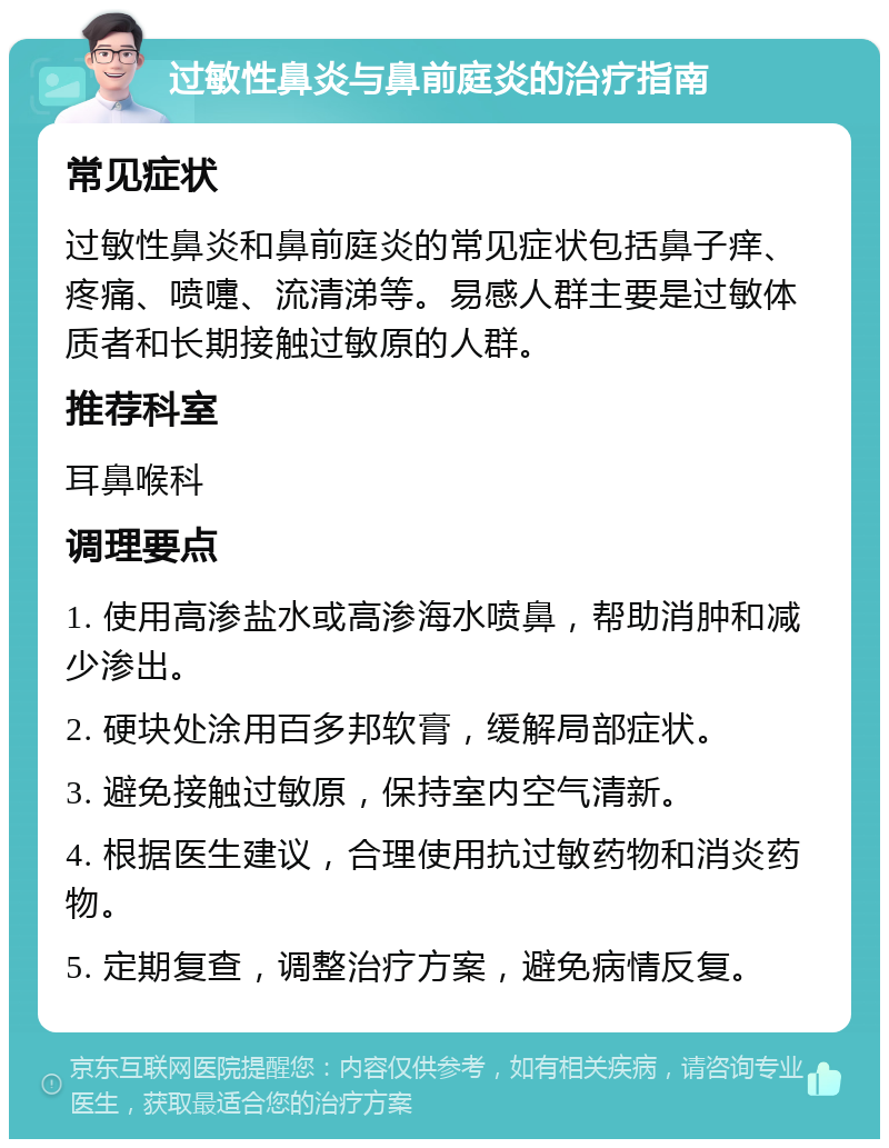 过敏性鼻炎与鼻前庭炎的治疗指南 常见症状 过敏性鼻炎和鼻前庭炎的常见症状包括鼻子痒、疼痛、喷嚏、流清涕等。易感人群主要是过敏体质者和长期接触过敏原的人群。 推荐科室 耳鼻喉科 调理要点 1. 使用高渗盐水或高渗海水喷鼻，帮助消肿和减少渗出。 2. 硬块处涂用百多邦软膏，缓解局部症状。 3. 避免接触过敏原，保持室内空气清新。 4. 根据医生建议，合理使用抗过敏药物和消炎药物。 5. 定期复查，调整治疗方案，避免病情反复。