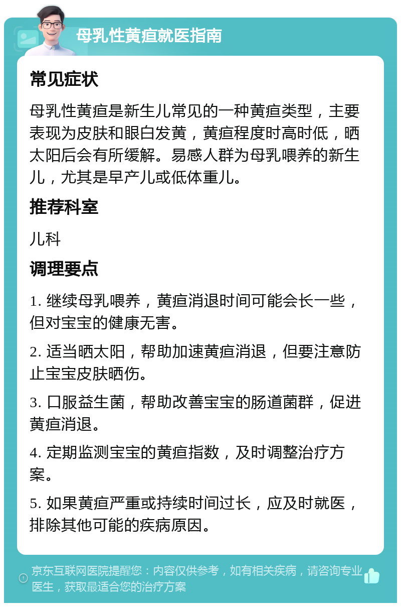 母乳性黄疸就医指南 常见症状 母乳性黄疸是新生儿常见的一种黄疸类型，主要表现为皮肤和眼白发黄，黄疸程度时高时低，晒太阳后会有所缓解。易感人群为母乳喂养的新生儿，尤其是早产儿或低体重儿。 推荐科室 儿科 调理要点 1. 继续母乳喂养，黄疸消退时间可能会长一些，但对宝宝的健康无害。 2. 适当晒太阳，帮助加速黄疸消退，但要注意防止宝宝皮肤晒伤。 3. 口服益生菌，帮助改善宝宝的肠道菌群，促进黄疸消退。 4. 定期监测宝宝的黄疸指数，及时调整治疗方案。 5. 如果黄疸严重或持续时间过长，应及时就医，排除其他可能的疾病原因。