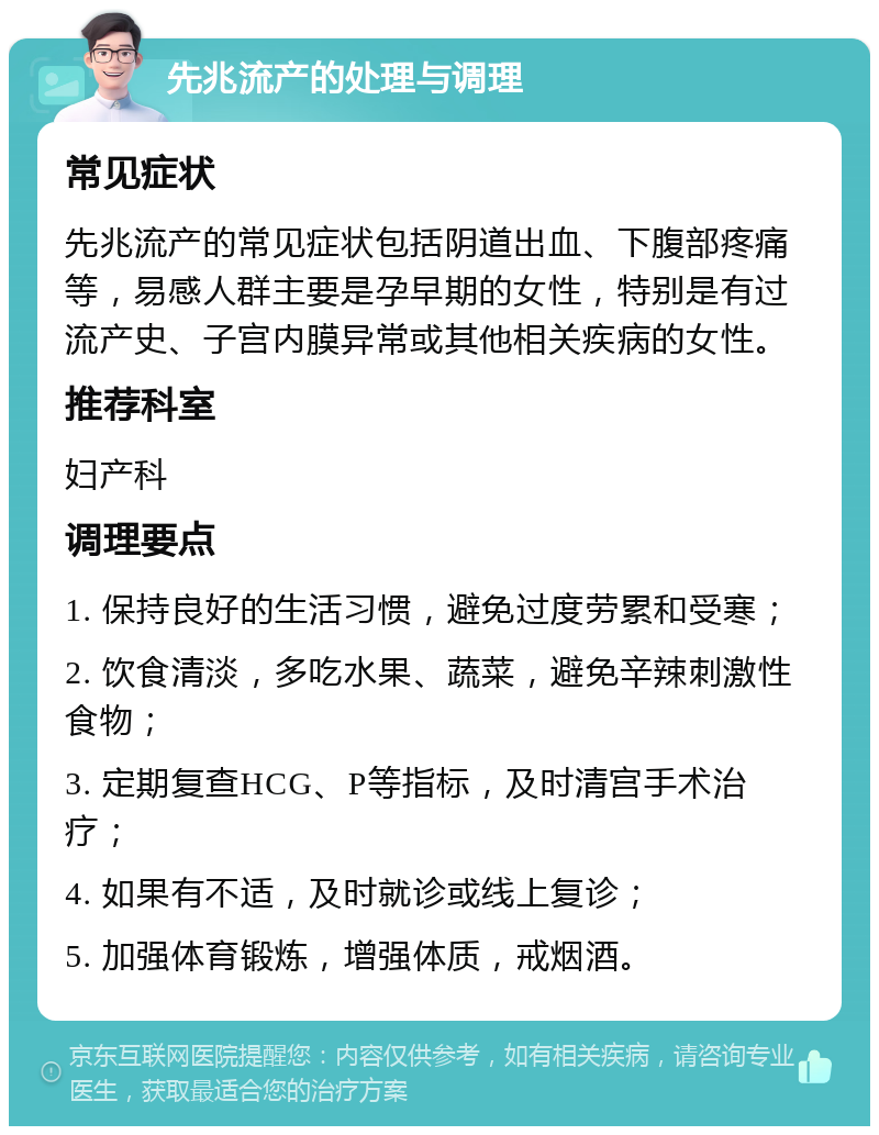 先兆流产的处理与调理 常见症状 先兆流产的常见症状包括阴道出血、下腹部疼痛等，易感人群主要是孕早期的女性，特别是有过流产史、子宫内膜异常或其他相关疾病的女性。 推荐科室 妇产科 调理要点 1. 保持良好的生活习惯，避免过度劳累和受寒； 2. 饮食清淡，多吃水果、蔬菜，避免辛辣刺激性食物； 3. 定期复查HCG、P等指标，及时清宫手术治疗； 4. 如果有不适，及时就诊或线上复诊； 5. 加强体育锻炼，增强体质，戒烟酒。