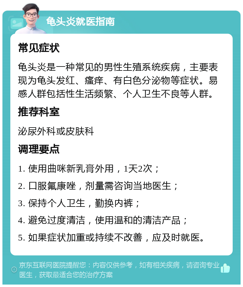 龟头炎就医指南 常见症状 龟头炎是一种常见的男性生殖系统疾病，主要表现为龟头发红、瘙痒、有白色分泌物等症状。易感人群包括性生活频繁、个人卫生不良等人群。 推荐科室 泌尿外科或皮肤科 调理要点 1. 使用曲咪新乳膏外用，1天2次； 2. 口服氟康唑，剂量需咨询当地医生； 3. 保持个人卫生，勤换内裤； 4. 避免过度清洁，使用温和的清洁产品； 5. 如果症状加重或持续不改善，应及时就医。