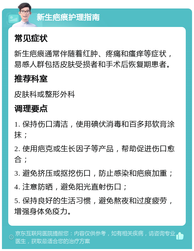 新生疤痕护理指南 常见症状 新生疤痕通常伴随着红肿、疼痛和瘙痒等症状，易感人群包括皮肤受损者和手术后恢复期患者。 推荐科室 皮肤科或整形外科 调理要点 1. 保持伤口清洁，使用碘伏消毒和百多邦软膏涂抹； 2. 使用疤克或生长因子等产品，帮助促进伤口愈合； 3. 避免挤压或抠挖伤口，防止感染和疤痕加重； 4. 注意防晒，避免阳光直射伤口； 5. 保持良好的生活习惯，避免熬夜和过度疲劳，增强身体免疫力。