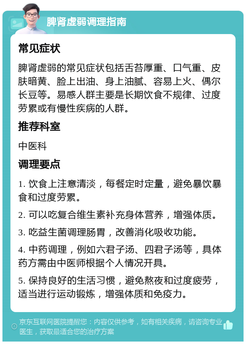 脾肾虚弱调理指南 常见症状 脾肾虚弱的常见症状包括舌苔厚重、口气重、皮肤暗黄、脸上出油、身上油腻、容易上火、偶尔长豆等。易感人群主要是长期饮食不规律、过度劳累或有慢性疾病的人群。 推荐科室 中医科 调理要点 1. 饮食上注意清淡，每餐定时定量，避免暴饮暴食和过度劳累。 2. 可以吃复合维生素补充身体营养，增强体质。 3. 吃益生菌调理肠胃，改善消化吸收功能。 4. 中药调理，例如六君子汤、四君子汤等，具体药方需由中医师根据个人情况开具。 5. 保持良好的生活习惯，避免熬夜和过度疲劳，适当进行运动锻炼，增强体质和免疫力。