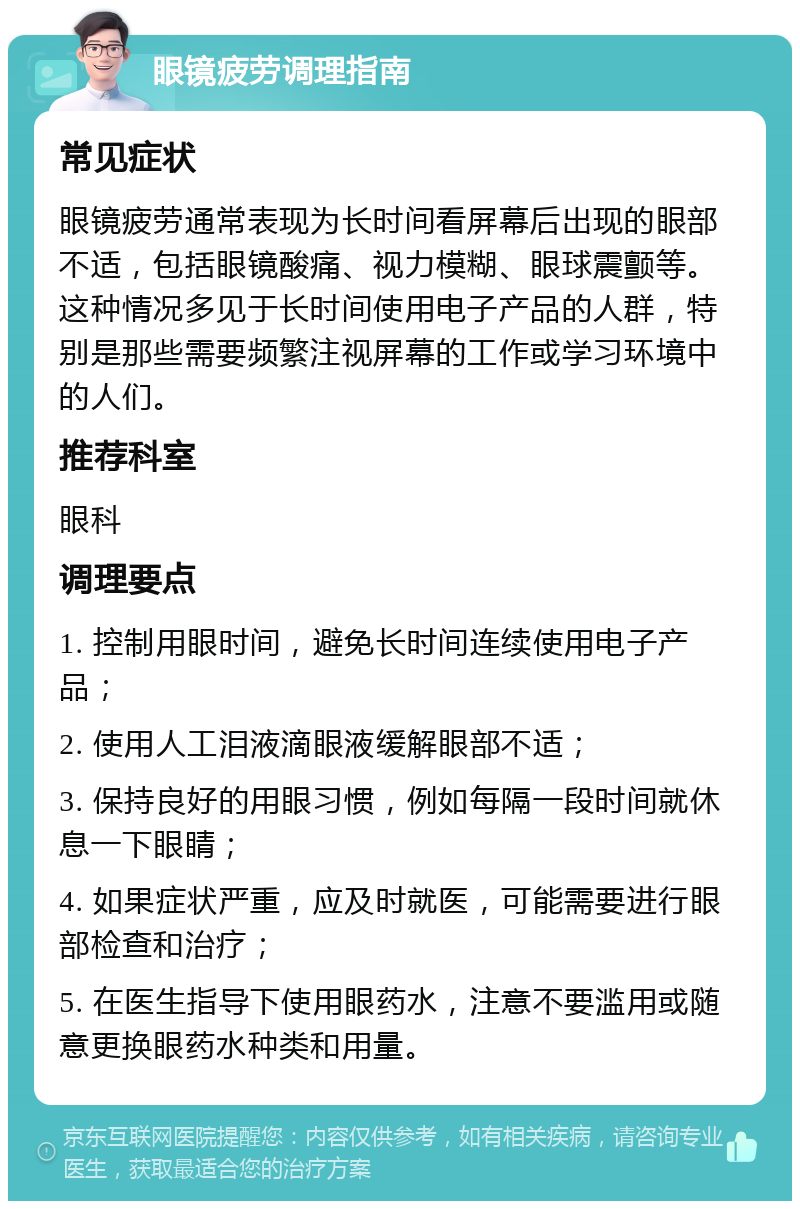 眼镜疲劳调理指南 常见症状 眼镜疲劳通常表现为长时间看屏幕后出现的眼部不适，包括眼镜酸痛、视力模糊、眼球震颤等。这种情况多见于长时间使用电子产品的人群，特别是那些需要频繁注视屏幕的工作或学习环境中的人们。 推荐科室 眼科 调理要点 1. 控制用眼时间，避免长时间连续使用电子产品； 2. 使用人工泪液滴眼液缓解眼部不适； 3. 保持良好的用眼习惯，例如每隔一段时间就休息一下眼睛； 4. 如果症状严重，应及时就医，可能需要进行眼部检查和治疗； 5. 在医生指导下使用眼药水，注意不要滥用或随意更换眼药水种类和用量。