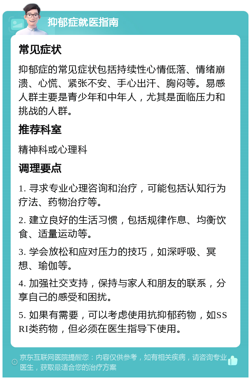 抑郁症就医指南 常见症状 抑郁症的常见症状包括持续性心情低落、情绪崩溃、心慌、紧张不安、手心出汗、胸闷等。易感人群主要是青少年和中年人，尤其是面临压力和挑战的人群。 推荐科室 精神科或心理科 调理要点 1. 寻求专业心理咨询和治疗，可能包括认知行为疗法、药物治疗等。 2. 建立良好的生活习惯，包括规律作息、均衡饮食、适量运动等。 3. 学会放松和应对压力的技巧，如深呼吸、冥想、瑜伽等。 4. 加强社交支持，保持与家人和朋友的联系，分享自己的感受和困扰。 5. 如果有需要，可以考虑使用抗抑郁药物，如SSRI类药物，但必须在医生指导下使用。