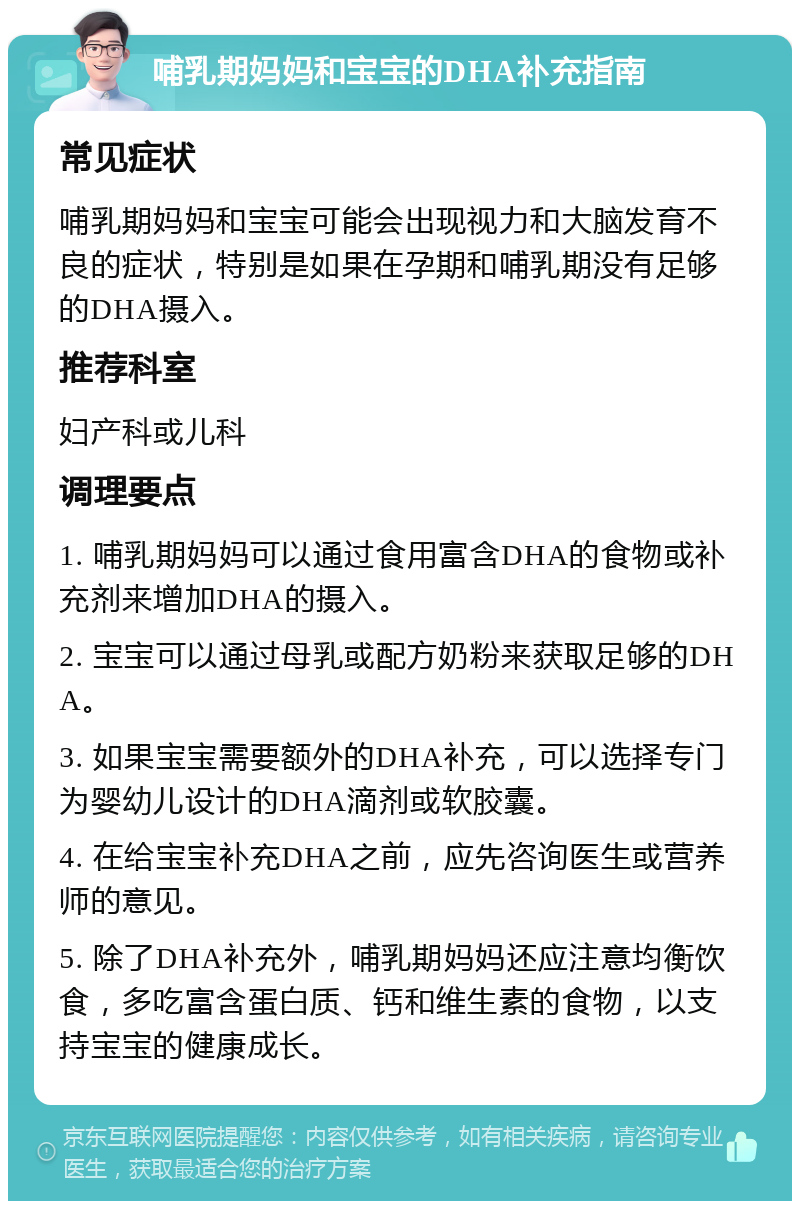 哺乳期妈妈和宝宝的DHA补充指南 常见症状 哺乳期妈妈和宝宝可能会出现视力和大脑发育不良的症状，特别是如果在孕期和哺乳期没有足够的DHA摄入。 推荐科室 妇产科或儿科 调理要点 1. 哺乳期妈妈可以通过食用富含DHA的食物或补充剂来增加DHA的摄入。 2. 宝宝可以通过母乳或配方奶粉来获取足够的DHA。 3. 如果宝宝需要额外的DHA补充，可以选择专门为婴幼儿设计的DHA滴剂或软胶囊。 4. 在给宝宝补充DHA之前，应先咨询医生或营养师的意见。 5. 除了DHA补充外，哺乳期妈妈还应注意均衡饮食，多吃富含蛋白质、钙和维生素的食物，以支持宝宝的健康成长。