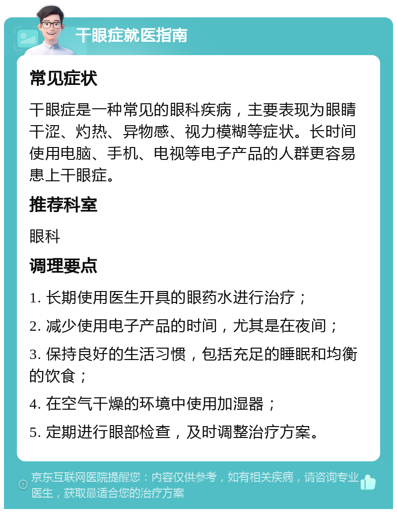 干眼症就医指南 常见症状 干眼症是一种常见的眼科疾病，主要表现为眼睛干涩、灼热、异物感、视力模糊等症状。长时间使用电脑、手机、电视等电子产品的人群更容易患上干眼症。 推荐科室 眼科 调理要点 1. 长期使用医生开具的眼药水进行治疗； 2. 减少使用电子产品的时间，尤其是在夜间； 3. 保持良好的生活习惯，包括充足的睡眠和均衡的饮食； 4. 在空气干燥的环境中使用加湿器； 5. 定期进行眼部检查，及时调整治疗方案。