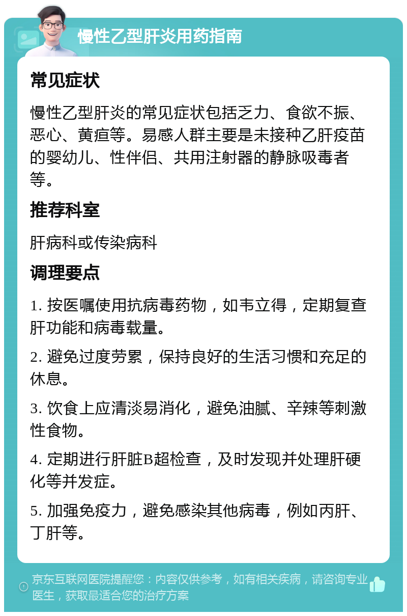 慢性乙型肝炎用药指南 常见症状 慢性乙型肝炎的常见症状包括乏力、食欲不振、恶心、黄疸等。易感人群主要是未接种乙肝疫苗的婴幼儿、性伴侣、共用注射器的静脉吸毒者等。 推荐科室 肝病科或传染病科 调理要点 1. 按医嘱使用抗病毒药物，如韦立得，定期复查肝功能和病毒载量。 2. 避免过度劳累，保持良好的生活习惯和充足的休息。 3. 饮食上应清淡易消化，避免油腻、辛辣等刺激性食物。 4. 定期进行肝脏B超检查，及时发现并处理肝硬化等并发症。 5. 加强免疫力，避免感染其他病毒，例如丙肝、丁肝等。