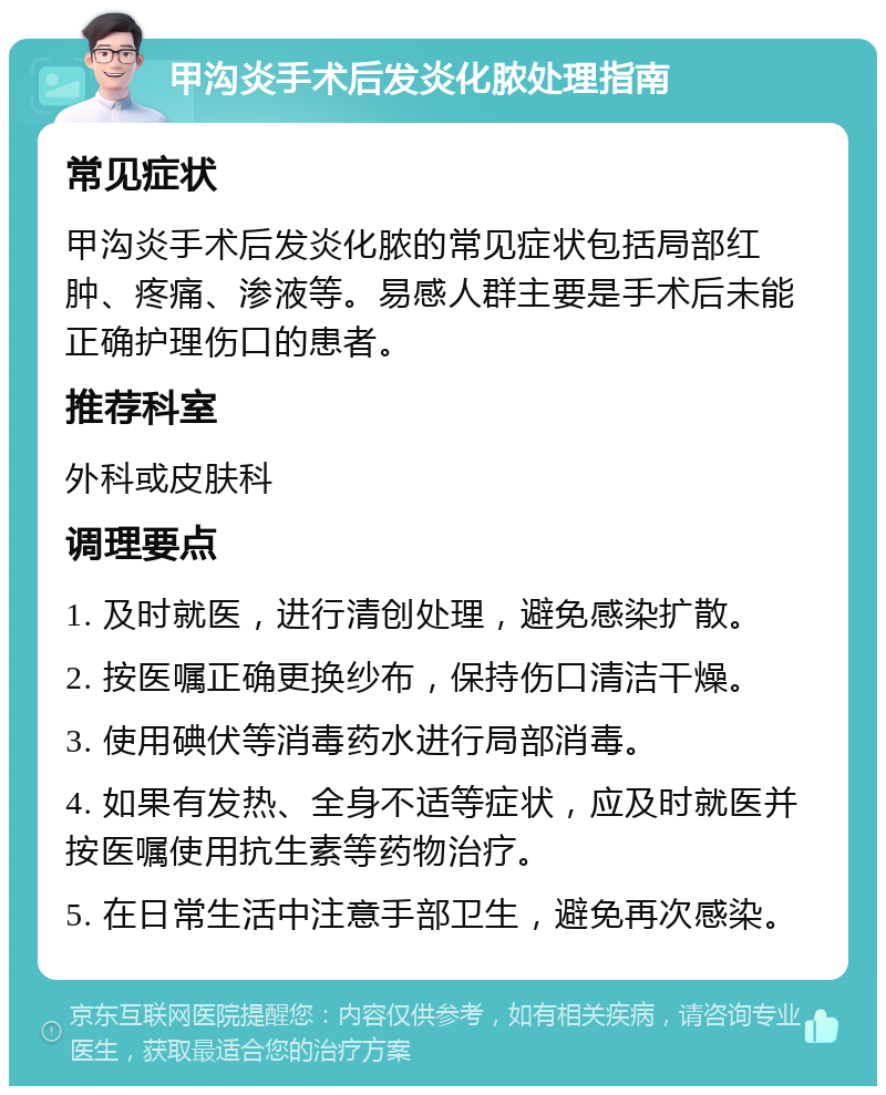 甲沟炎手术后发炎化脓处理指南 常见症状 甲沟炎手术后发炎化脓的常见症状包括局部红肿、疼痛、渗液等。易感人群主要是手术后未能正确护理伤口的患者。 推荐科室 外科或皮肤科 调理要点 1. 及时就医，进行清创处理，避免感染扩散。 2. 按医嘱正确更换纱布，保持伤口清洁干燥。 3. 使用碘伏等消毒药水进行局部消毒。 4. 如果有发热、全身不适等症状，应及时就医并按医嘱使用抗生素等药物治疗。 5. 在日常生活中注意手部卫生，避免再次感染。