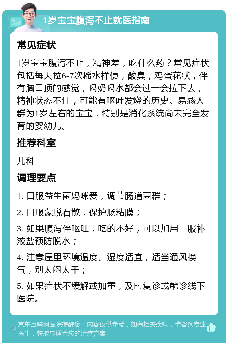 1岁宝宝腹泻不止就医指南 常见症状 1岁宝宝腹泻不止，精神差，吃什么药？常见症状包括每天拉6-7次稀水样便，酸臭，鸡蛋花状，伴有胸口顶的感觉，喝奶喝水都会过一会拉下去，精神状态不佳，可能有呕吐发烧的历史。易感人群为1岁左右的宝宝，特别是消化系统尚未完全发育的婴幼儿。 推荐科室 儿科 调理要点 1. 口服益生菌妈咪爱，调节肠道菌群； 2. 口服蒙脱石散，保护肠粘膜； 3. 如果腹泻伴呕吐，吃的不好，可以加用口服补液盐预防脱水； 4. 注意屋里环境温度、湿度适宜，适当通风换气，别太闷太干； 5. 如果症状不缓解或加重，及时复诊或就诊线下医院。