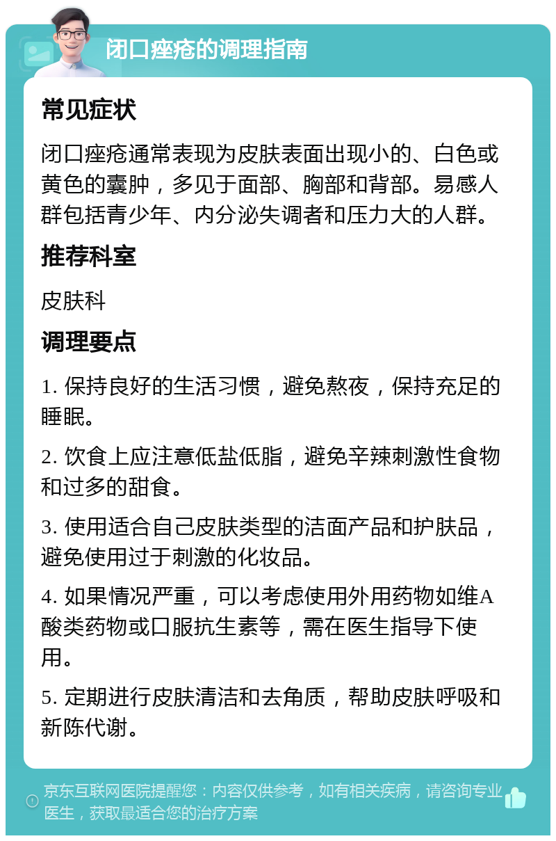 闭口痤疮的调理指南 常见症状 闭口痤疮通常表现为皮肤表面出现小的、白色或黄色的囊肿，多见于面部、胸部和背部。易感人群包括青少年、内分泌失调者和压力大的人群。 推荐科室 皮肤科 调理要点 1. 保持良好的生活习惯，避免熬夜，保持充足的睡眠。 2. 饮食上应注意低盐低脂，避免辛辣刺激性食物和过多的甜食。 3. 使用适合自己皮肤类型的洁面产品和护肤品，避免使用过于刺激的化妆品。 4. 如果情况严重，可以考虑使用外用药物如维A酸类药物或口服抗生素等，需在医生指导下使用。 5. 定期进行皮肤清洁和去角质，帮助皮肤呼吸和新陈代谢。