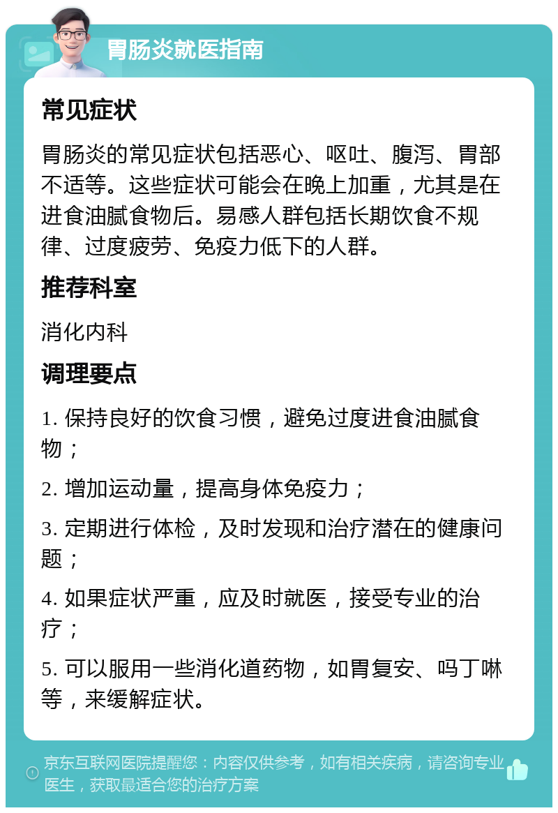 胃肠炎就医指南 常见症状 胃肠炎的常见症状包括恶心、呕吐、腹泻、胃部不适等。这些症状可能会在晚上加重，尤其是在进食油腻食物后。易感人群包括长期饮食不规律、过度疲劳、免疫力低下的人群。 推荐科室 消化内科 调理要点 1. 保持良好的饮食习惯，避免过度进食油腻食物； 2. 增加运动量，提高身体免疫力； 3. 定期进行体检，及时发现和治疗潜在的健康问题； 4. 如果症状严重，应及时就医，接受专业的治疗； 5. 可以服用一些消化道药物，如胃复安、吗丁啉等，来缓解症状。