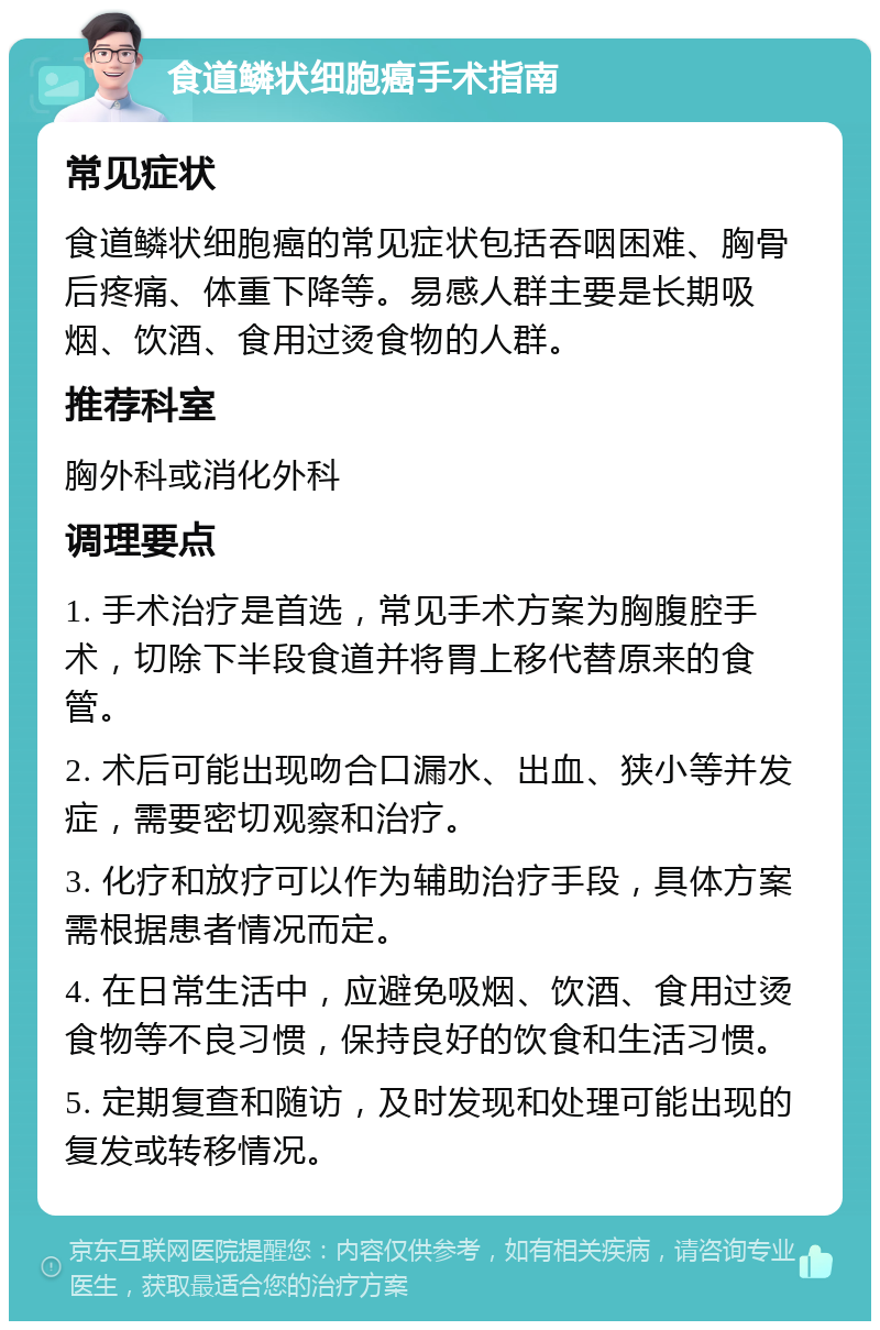 食道鳞状细胞癌手术指南 常见症状 食道鳞状细胞癌的常见症状包括吞咽困难、胸骨后疼痛、体重下降等。易感人群主要是长期吸烟、饮酒、食用过烫食物的人群。 推荐科室 胸外科或消化外科 调理要点 1. 手术治疗是首选，常见手术方案为胸腹腔手术，切除下半段食道并将胃上移代替原来的食管。 2. 术后可能出现吻合口漏水、出血、狭小等并发症，需要密切观察和治疗。 3. 化疗和放疗可以作为辅助治疗手段，具体方案需根据患者情况而定。 4. 在日常生活中，应避免吸烟、饮酒、食用过烫食物等不良习惯，保持良好的饮食和生活习惯。 5. 定期复查和随访，及时发现和处理可能出现的复发或转移情况。