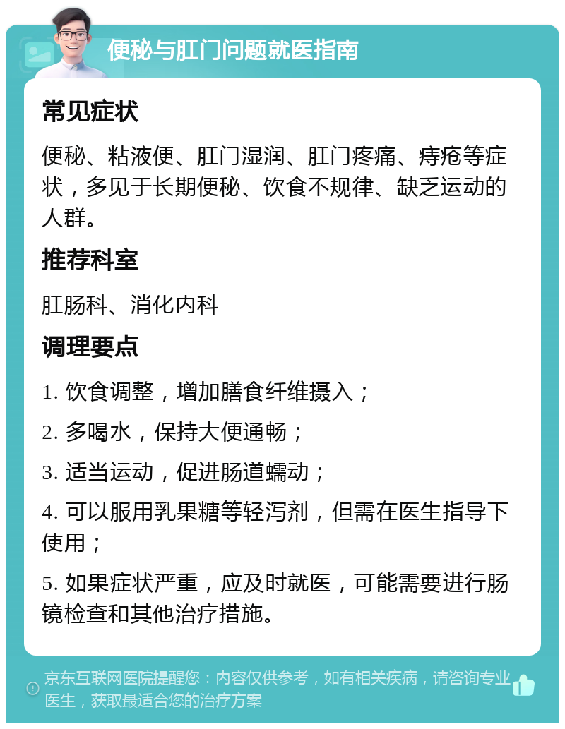 便秘与肛门问题就医指南 常见症状 便秘、粘液便、肛门湿润、肛门疼痛、痔疮等症状，多见于长期便秘、饮食不规律、缺乏运动的人群。 推荐科室 肛肠科、消化内科 调理要点 1. 饮食调整，增加膳食纤维摄入； 2. 多喝水，保持大便通畅； 3. 适当运动，促进肠道蠕动； 4. 可以服用乳果糖等轻泻剂，但需在医生指导下使用； 5. 如果症状严重，应及时就医，可能需要进行肠镜检查和其他治疗措施。