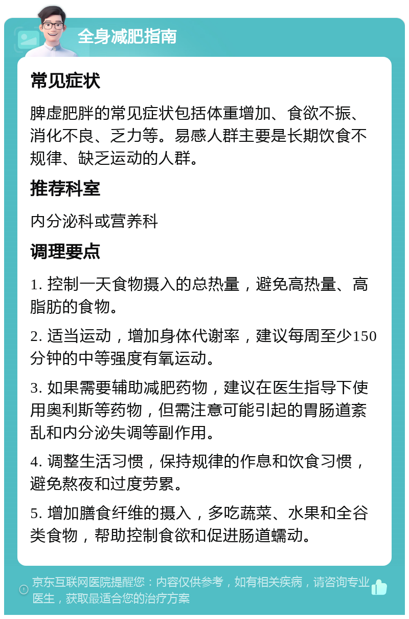 全身减肥指南 常见症状 脾虚肥胖的常见症状包括体重增加、食欲不振、消化不良、乏力等。易感人群主要是长期饮食不规律、缺乏运动的人群。 推荐科室 内分泌科或营养科 调理要点 1. 控制一天食物摄入的总热量，避免高热量、高脂肪的食物。 2. 适当运动，增加身体代谢率，建议每周至少150分钟的中等强度有氧运动。 3. 如果需要辅助减肥药物，建议在医生指导下使用奥利斯等药物，但需注意可能引起的胃肠道紊乱和内分泌失调等副作用。 4. 调整生活习惯，保持规律的作息和饮食习惯，避免熬夜和过度劳累。 5. 增加膳食纤维的摄入，多吃蔬菜、水果和全谷类食物，帮助控制食欲和促进肠道蠕动。