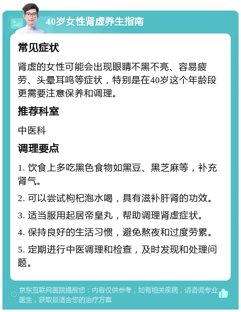 40岁女性肾虚养生指南 常见症状 肾虚的女性可能会出现眼睛不黑不亮、容易疲劳、头晕耳鸣等症状，特别是在40岁这个年龄段更需要注意保养和调理。 推荐科室 中医科 调理要点 1. 饮食上多吃黑色食物如黑豆、黑芝麻等，补充肾气。 2. 可以尝试枸杞泡水喝，具有滋补肝肾的功效。 3. 适当服用起居帝皇丸，帮助调理肾虚症状。 4. 保持良好的生活习惯，避免熬夜和过度劳累。 5. 定期进行中医调理和检查，及时发现和处理问题。