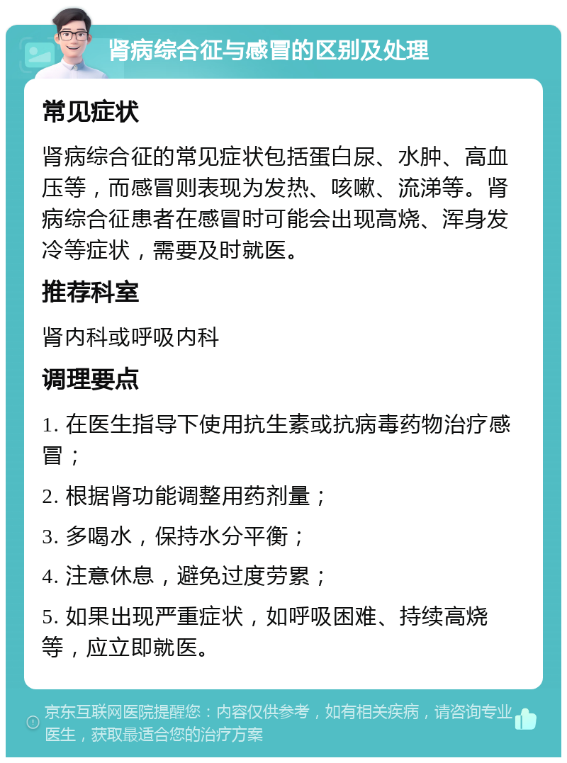 肾病综合征与感冒的区别及处理 常见症状 肾病综合征的常见症状包括蛋白尿、水肿、高血压等，而感冒则表现为发热、咳嗽、流涕等。肾病综合征患者在感冒时可能会出现高烧、浑身发冷等症状，需要及时就医。 推荐科室 肾内科或呼吸内科 调理要点 1. 在医生指导下使用抗生素或抗病毒药物治疗感冒； 2. 根据肾功能调整用药剂量； 3. 多喝水，保持水分平衡； 4. 注意休息，避免过度劳累； 5. 如果出现严重症状，如呼吸困难、持续高烧等，应立即就医。