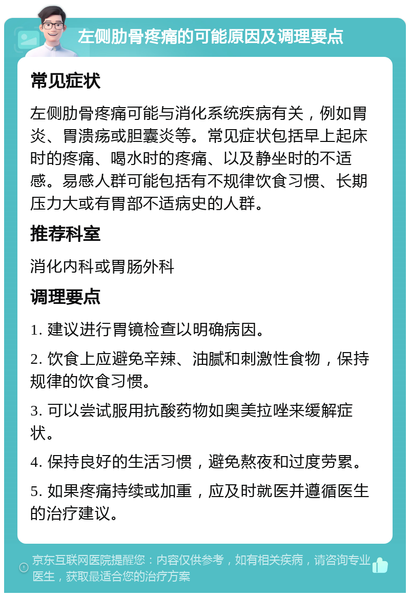 左侧肋骨疼痛的可能原因及调理要点 常见症状 左侧肋骨疼痛可能与消化系统疾病有关，例如胃炎、胃溃疡或胆囊炎等。常见症状包括早上起床时的疼痛、喝水时的疼痛、以及静坐时的不适感。易感人群可能包括有不规律饮食习惯、长期压力大或有胃部不适病史的人群。 推荐科室 消化内科或胃肠外科 调理要点 1. 建议进行胃镜检查以明确病因。 2. 饮食上应避免辛辣、油腻和刺激性食物，保持规律的饮食习惯。 3. 可以尝试服用抗酸药物如奥美拉唑来缓解症状。 4. 保持良好的生活习惯，避免熬夜和过度劳累。 5. 如果疼痛持续或加重，应及时就医并遵循医生的治疗建议。