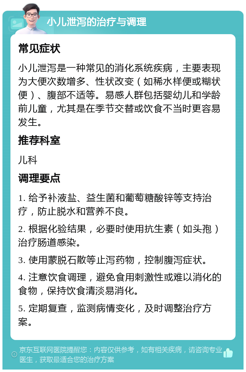 小儿泄泻的治疗与调理 常见症状 小儿泄泻是一种常见的消化系统疾病，主要表现为大便次数增多、性状改变（如稀水样便或糊状便）、腹部不适等。易感人群包括婴幼儿和学龄前儿童，尤其是在季节交替或饮食不当时更容易发生。 推荐科室 儿科 调理要点 1. 给予补液盐、益生菌和葡萄糖酸锌等支持治疗，防止脱水和营养不良。 2. 根据化验结果，必要时使用抗生素（如头孢）治疗肠道感染。 3. 使用蒙脱石散等止泻药物，控制腹泻症状。 4. 注意饮食调理，避免食用刺激性或难以消化的食物，保持饮食清淡易消化。 5. 定期复查，监测病情变化，及时调整治疗方案。