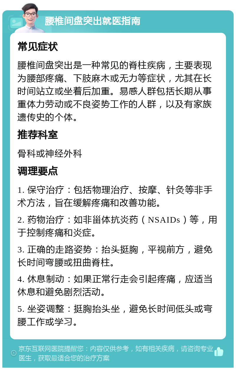 腰椎间盘突出就医指南 常见症状 腰椎间盘突出是一种常见的脊柱疾病，主要表现为腰部疼痛、下肢麻木或无力等症状，尤其在长时间站立或坐着后加重。易感人群包括长期从事重体力劳动或不良姿势工作的人群，以及有家族遗传史的个体。 推荐科室 骨科或神经外科 调理要点 1. 保守治疗：包括物理治疗、按摩、针灸等非手术方法，旨在缓解疼痛和改善功能。 2. 药物治疗：如非甾体抗炎药（NSAIDs）等，用于控制疼痛和炎症。 3. 正确的走路姿势：抬头挺胸，平视前方，避免长时间弯腰或扭曲脊柱。 4. 休息制动：如果正常行走会引起疼痛，应适当休息和避免剧烈活动。 5. 坐姿调整：挺胸抬头坐，避免长时间低头或弯腰工作或学习。