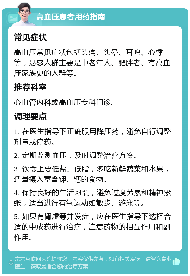 高血压患者用药指南 常见症状 高血压常见症状包括头痛、头晕、耳鸣、心悸等，易感人群主要是中老年人、肥胖者、有高血压家族史的人群等。 推荐科室 心血管内科或高血压专科门诊。 调理要点 1. 在医生指导下正确服用降压药，避免自行调整剂量或停药。 2. 定期监测血压，及时调整治疗方案。 3. 饮食上要低盐、低脂，多吃新鲜蔬菜和水果，适量摄入富含钾、钙的食物。 4. 保持良好的生活习惯，避免过度劳累和精神紧张，适当进行有氧运动如散步、游泳等。 5. 如果有肾虚等并发症，应在医生指导下选择合适的中成药进行治疗，注意药物的相互作用和副作用。