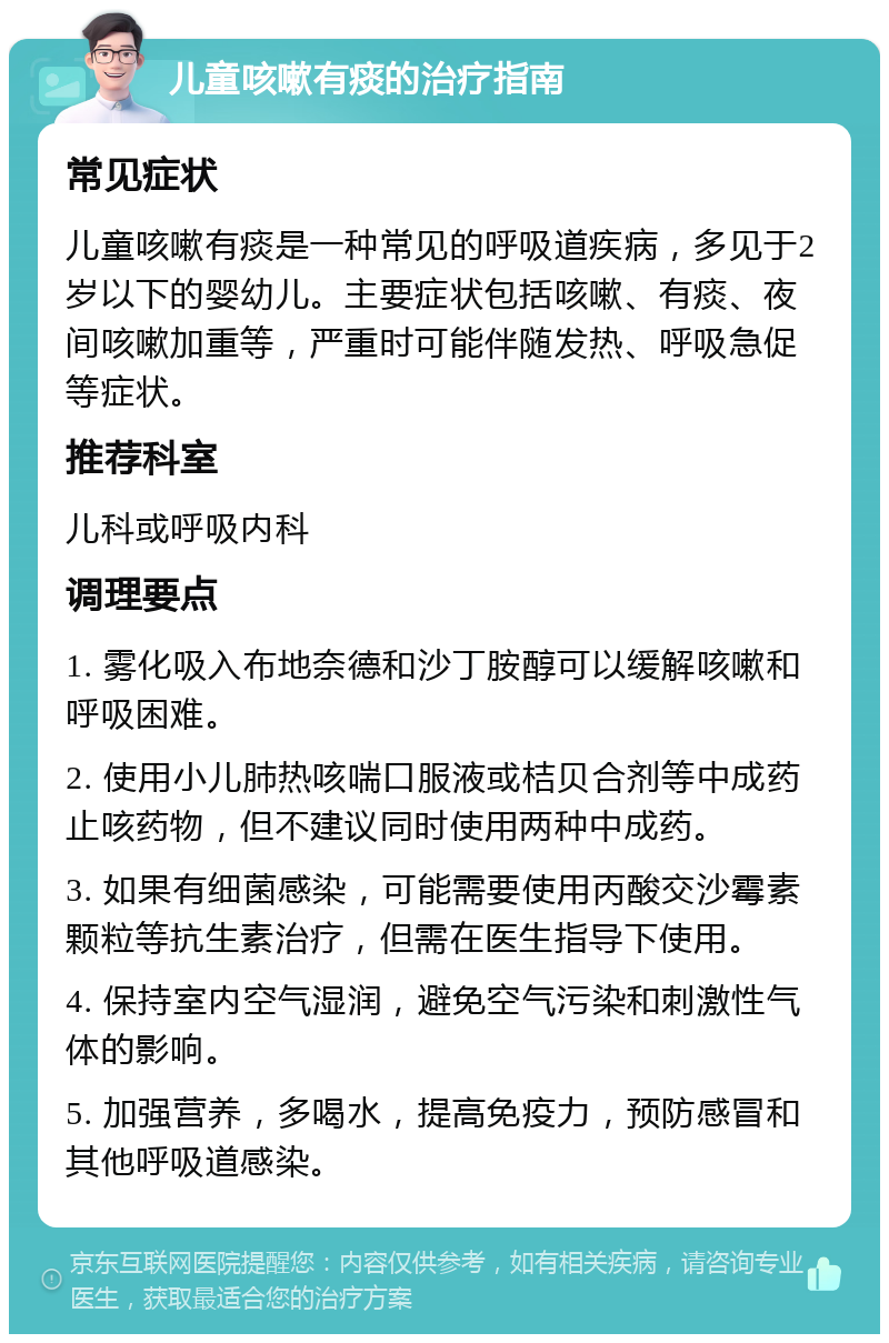 儿童咳嗽有痰的治疗指南 常见症状 儿童咳嗽有痰是一种常见的呼吸道疾病，多见于2岁以下的婴幼儿。主要症状包括咳嗽、有痰、夜间咳嗽加重等，严重时可能伴随发热、呼吸急促等症状。 推荐科室 儿科或呼吸内科 调理要点 1. 雾化吸入布地奈德和沙丁胺醇可以缓解咳嗽和呼吸困难。 2. 使用小儿肺热咳喘口服液或桔贝合剂等中成药止咳药物，但不建议同时使用两种中成药。 3. 如果有细菌感染，可能需要使用丙酸交沙霉素颗粒等抗生素治疗，但需在医生指导下使用。 4. 保持室内空气湿润，避免空气污染和刺激性气体的影响。 5. 加强营养，多喝水，提高免疫力，预防感冒和其他呼吸道感染。