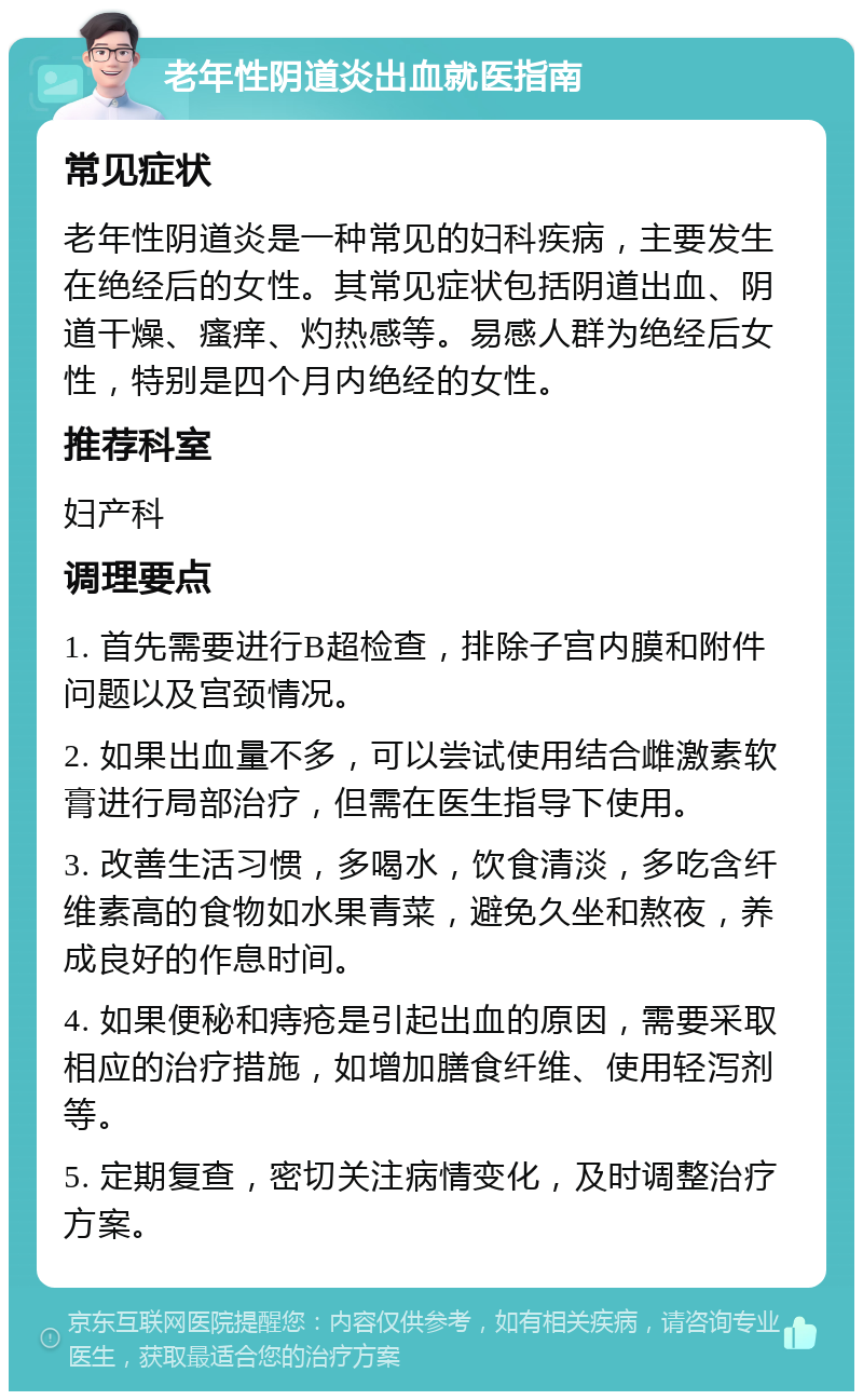 老年性阴道炎出血就医指南 常见症状 老年性阴道炎是一种常见的妇科疾病，主要发生在绝经后的女性。其常见症状包括阴道出血、阴道干燥、瘙痒、灼热感等。易感人群为绝经后女性，特别是四个月内绝经的女性。 推荐科室 妇产科 调理要点 1. 首先需要进行B超检查，排除子宫内膜和附件问题以及宫颈情况。 2. 如果出血量不多，可以尝试使用结合雌激素软膏进行局部治疗，但需在医生指导下使用。 3. 改善生活习惯，多喝水，饮食清淡，多吃含纤维素高的食物如水果青菜，避免久坐和熬夜，养成良好的作息时间。 4. 如果便秘和痔疮是引起出血的原因，需要采取相应的治疗措施，如增加膳食纤维、使用轻泻剂等。 5. 定期复查，密切关注病情变化，及时调整治疗方案。