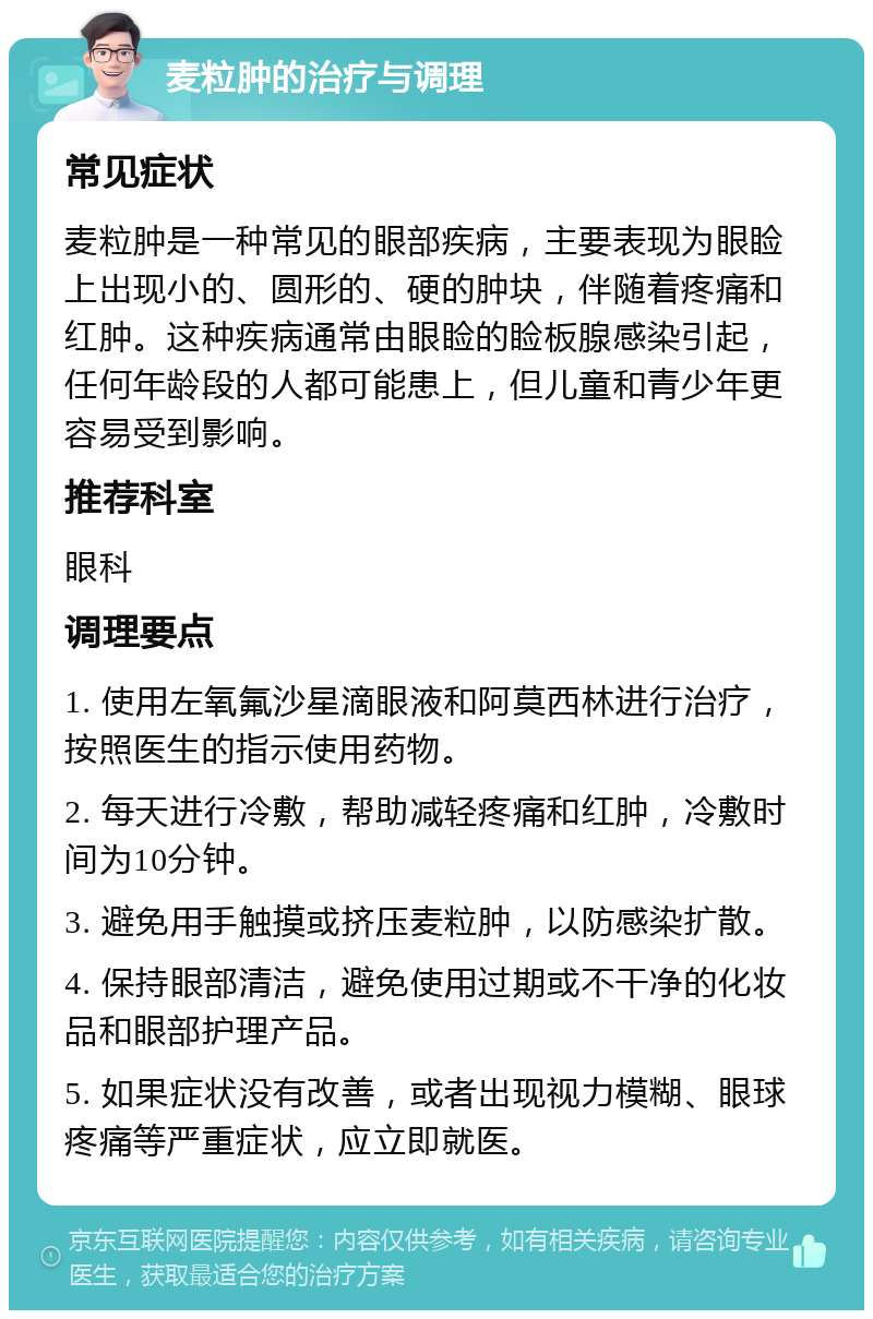 麦粒肿的治疗与调理 常见症状 麦粒肿是一种常见的眼部疾病，主要表现为眼睑上出现小的、圆形的、硬的肿块，伴随着疼痛和红肿。这种疾病通常由眼睑的睑板腺感染引起，任何年龄段的人都可能患上，但儿童和青少年更容易受到影响。 推荐科室 眼科 调理要点 1. 使用左氧氟沙星滴眼液和阿莫西林进行治疗，按照医生的指示使用药物。 2. 每天进行冷敷，帮助减轻疼痛和红肿，冷敷时间为10分钟。 3. 避免用手触摸或挤压麦粒肿，以防感染扩散。 4. 保持眼部清洁，避免使用过期或不干净的化妆品和眼部护理产品。 5. 如果症状没有改善，或者出现视力模糊、眼球疼痛等严重症状，应立即就医。