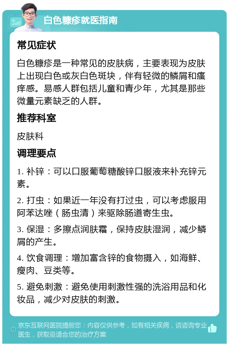 白色糠疹就医指南 常见症状 白色糠疹是一种常见的皮肤病，主要表现为皮肤上出现白色或灰白色斑块，伴有轻微的鳞屑和瘙痒感。易感人群包括儿童和青少年，尤其是那些微量元素缺乏的人群。 推荐科室 皮肤科 调理要点 1. 补锌：可以口服葡萄糖酸锌口服液来补充锌元素。 2. 打虫：如果近一年没有打过虫，可以考虑服用阿苯达唑（肠虫清）来驱除肠道寄生虫。 3. 保湿：多擦点润肤霜，保持皮肤湿润，减少鳞屑的产生。 4. 饮食调理：增加富含锌的食物摄入，如海鲜、瘦肉、豆类等。 5. 避免刺激：避免使用刺激性强的洗浴用品和化妆品，减少对皮肤的刺激。