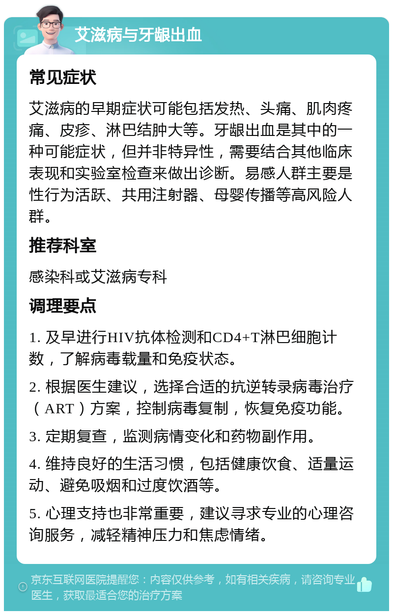 艾滋病与牙龈出血 常见症状 艾滋病的早期症状可能包括发热、头痛、肌肉疼痛、皮疹、淋巴结肿大等。牙龈出血是其中的一种可能症状，但并非特异性，需要结合其他临床表现和实验室检查来做出诊断。易感人群主要是性行为活跃、共用注射器、母婴传播等高风险人群。 推荐科室 感染科或艾滋病专科 调理要点 1. 及早进行HIV抗体检测和CD4+T淋巴细胞计数，了解病毒载量和免疫状态。 2. 根据医生建议，选择合适的抗逆转录病毒治疗（ART）方案，控制病毒复制，恢复免疫功能。 3. 定期复查，监测病情变化和药物副作用。 4. 维持良好的生活习惯，包括健康饮食、适量运动、避免吸烟和过度饮酒等。 5. 心理支持也非常重要，建议寻求专业的心理咨询服务，减轻精神压力和焦虑情绪。