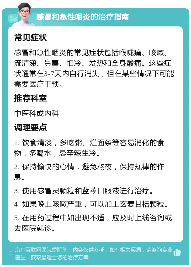 感冒和急性咽炎的治疗指南 常见症状 感冒和急性咽炎的常见症状包括喉咙痛、咳嗽、流清涕、鼻塞、怕冷、发热和全身酸痛。这些症状通常在3-7天内自行消失，但在某些情况下可能需要医疗干预。 推荐科室 中医科或内科 调理要点 1. 饮食清淡，多吃粥、烂面条等容易消化的食物，多喝水，忌辛辣生冷。 2. 保持愉快的心情，避免熬夜，保持规律的作息。 3. 使用感冒灵颗粒和蓝芩口服液进行治疗。 4. 如果晚上咳嗽严重，可以加上玄麦甘桔颗粒。 5. 在用药过程中如出现不适，应及时上线咨询或去医院就诊。