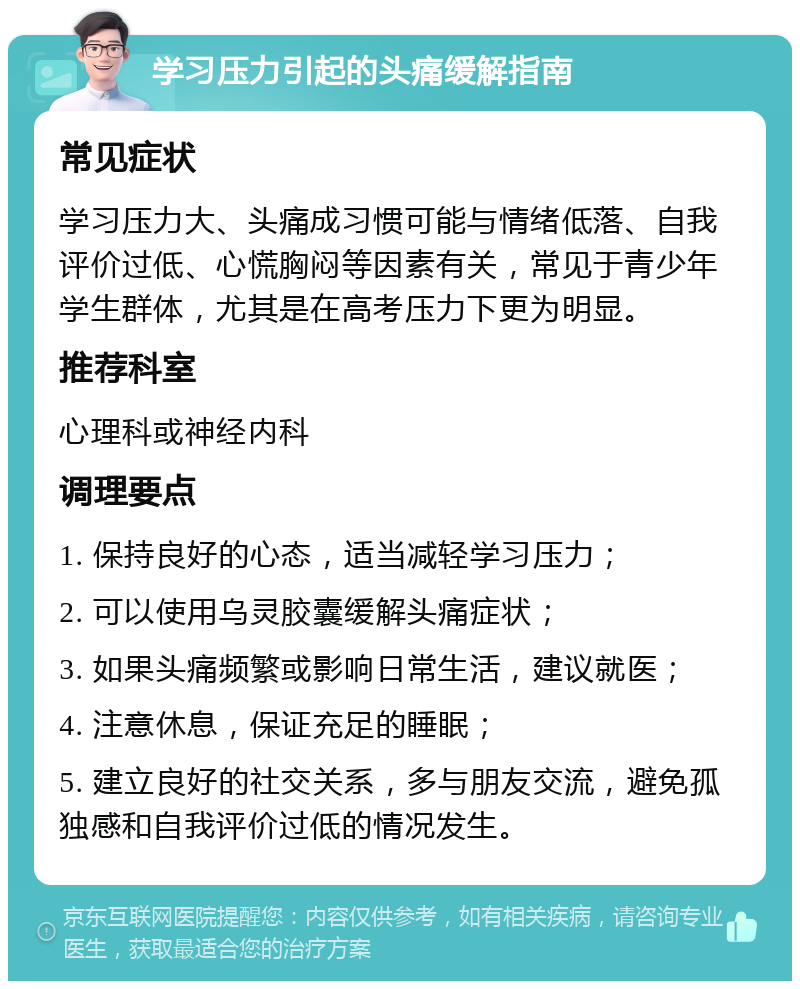 学习压力引起的头痛缓解指南 常见症状 学习压力大、头痛成习惯可能与情绪低落、自我评价过低、心慌胸闷等因素有关，常见于青少年学生群体，尤其是在高考压力下更为明显。 推荐科室 心理科或神经内科 调理要点 1. 保持良好的心态，适当减轻学习压力； 2. 可以使用乌灵胶囊缓解头痛症状； 3. 如果头痛频繁或影响日常生活，建议就医； 4. 注意休息，保证充足的睡眠； 5. 建立良好的社交关系，多与朋友交流，避免孤独感和自我评价过低的情况发生。