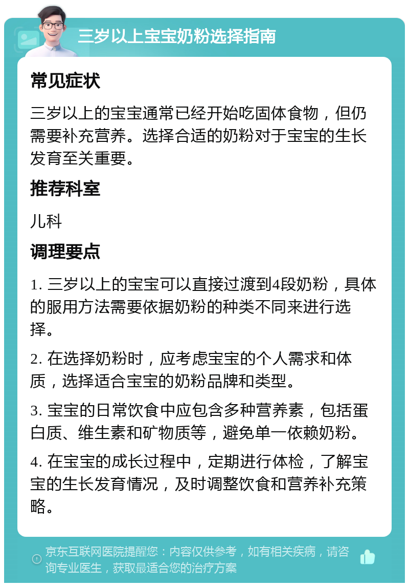 三岁以上宝宝奶粉选择指南 常见症状 三岁以上的宝宝通常已经开始吃固体食物，但仍需要补充营养。选择合适的奶粉对于宝宝的生长发育至关重要。 推荐科室 儿科 调理要点 1. 三岁以上的宝宝可以直接过渡到4段奶粉，具体的服用方法需要依据奶粉的种类不同来进行选择。 2. 在选择奶粉时，应考虑宝宝的个人需求和体质，选择适合宝宝的奶粉品牌和类型。 3. 宝宝的日常饮食中应包含多种营养素，包括蛋白质、维生素和矿物质等，避免单一依赖奶粉。 4. 在宝宝的成长过程中，定期进行体检，了解宝宝的生长发育情况，及时调整饮食和营养补充策略。