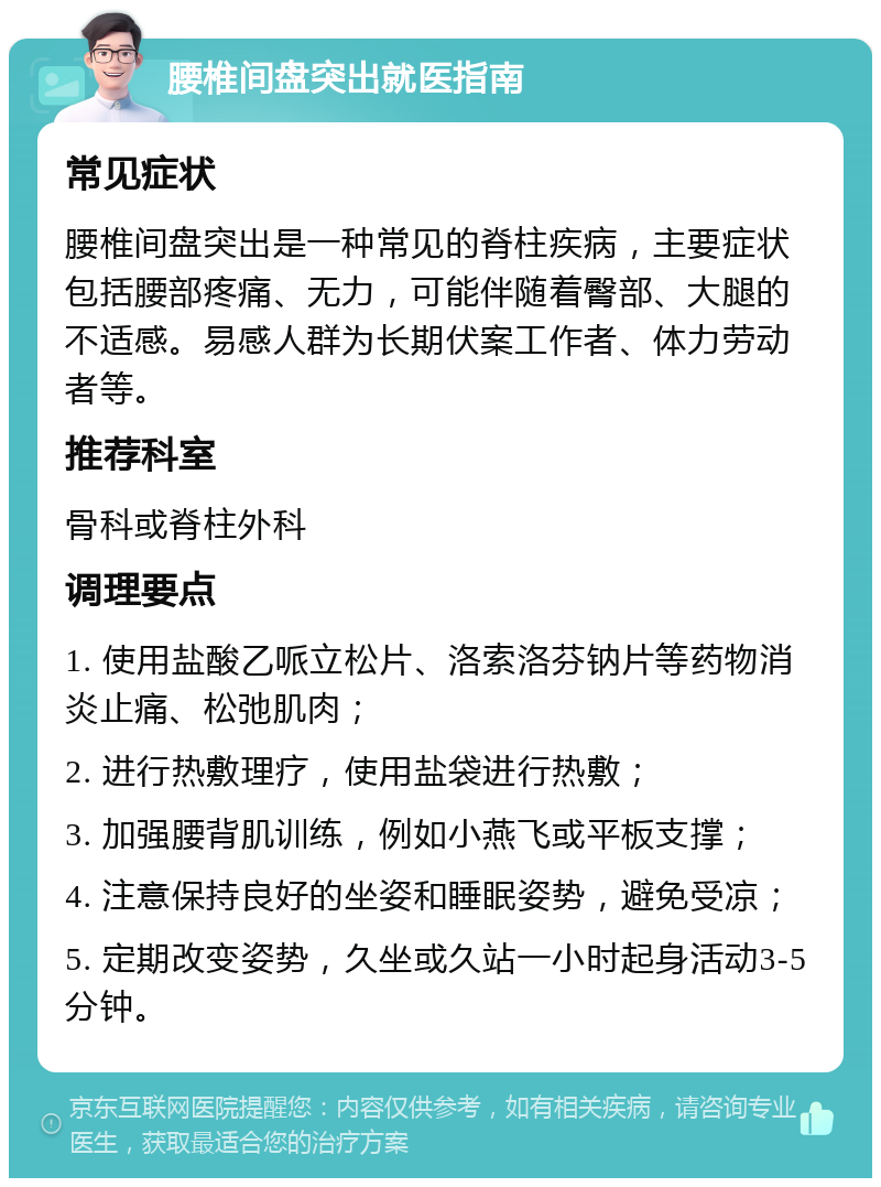 腰椎间盘突出就医指南 常见症状 腰椎间盘突出是一种常见的脊柱疾病，主要症状包括腰部疼痛、无力，可能伴随着臀部、大腿的不适感。易感人群为长期伏案工作者、体力劳动者等。 推荐科室 骨科或脊柱外科 调理要点 1. 使用盐酸乙哌立松片、洛索洛芬钠片等药物消炎止痛、松弛肌肉； 2. 进行热敷理疗，使用盐袋进行热敷； 3. 加强腰背肌训练，例如小燕飞或平板支撑； 4. 注意保持良好的坐姿和睡眠姿势，避免受凉； 5. 定期改变姿势，久坐或久站一小时起身活动3-5分钟。