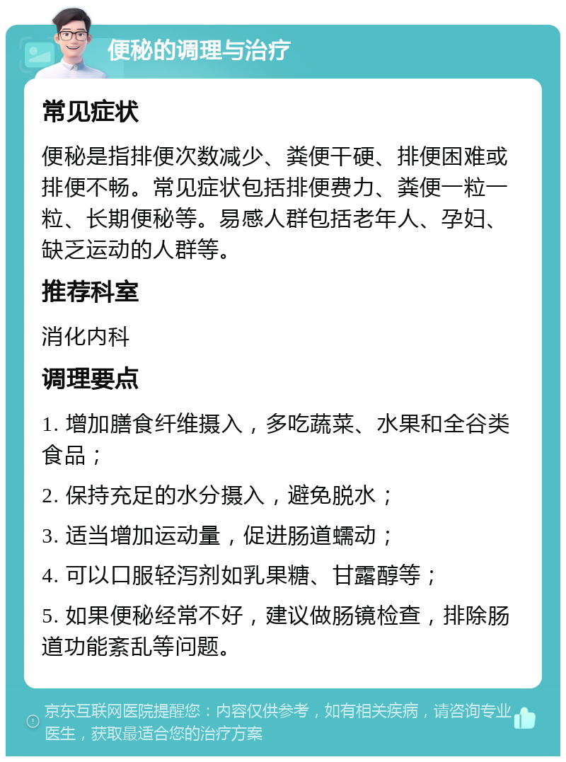 便秘的调理与治疗 常见症状 便秘是指排便次数减少、粪便干硬、排便困难或排便不畅。常见症状包括排便费力、粪便一粒一粒、长期便秘等。易感人群包括老年人、孕妇、缺乏运动的人群等。 推荐科室 消化内科 调理要点 1. 增加膳食纤维摄入，多吃蔬菜、水果和全谷类食品； 2. 保持充足的水分摄入，避免脱水； 3. 适当增加运动量，促进肠道蠕动； 4. 可以口服轻泻剂如乳果糖、甘露醇等； 5. 如果便秘经常不好，建议做肠镜检查，排除肠道功能紊乱等问题。