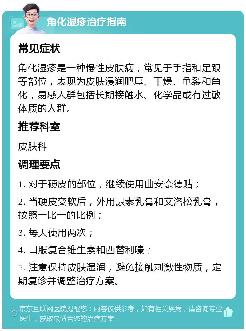 角化湿疹治疗指南 常见症状 角化湿疹是一种慢性皮肤病，常见于手指和足跟等部位，表现为皮肤浸润肥厚、干燥、龟裂和角化，易感人群包括长期接触水、化学品或有过敏体质的人群。 推荐科室 皮肤科 调理要点 1. 对于硬皮的部位，继续使用曲安奈德贴； 2. 当硬皮变软后，外用尿素乳膏和艾洛松乳膏，按照一比一的比例； 3. 每天使用两次； 4. 口服复合维生素和西替利嗪； 5. 注意保持皮肤湿润，避免接触刺激性物质，定期复诊并调整治疗方案。