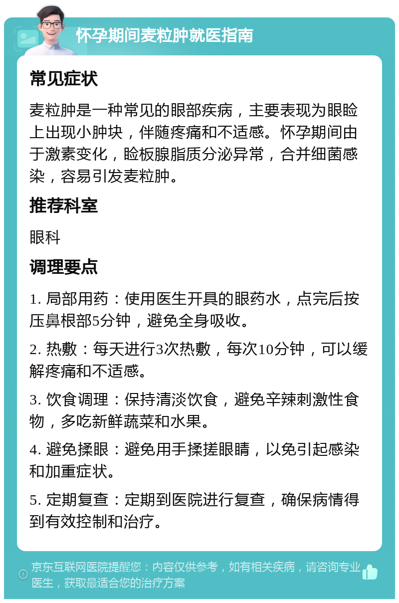 怀孕期间麦粒肿就医指南 常见症状 麦粒肿是一种常见的眼部疾病，主要表现为眼睑上出现小肿块，伴随疼痛和不适感。怀孕期间由于激素变化，睑板腺脂质分泌异常，合并细菌感染，容易引发麦粒肿。 推荐科室 眼科 调理要点 1. 局部用药：使用医生开具的眼药水，点完后按压鼻根部5分钟，避免全身吸收。 2. 热敷：每天进行3次热敷，每次10分钟，可以缓解疼痛和不适感。 3. 饮食调理：保持清淡饮食，避免辛辣刺激性食物，多吃新鲜蔬菜和水果。 4. 避免揉眼：避免用手揉搓眼睛，以免引起感染和加重症状。 5. 定期复查：定期到医院进行复查，确保病情得到有效控制和治疗。