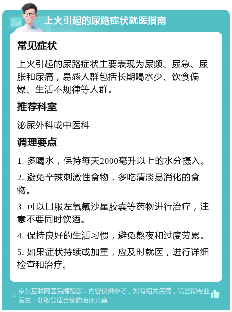 上火引起的尿路症状就医指南 常见症状 上火引起的尿路症状主要表现为尿频、尿急、尿胀和尿痛，易感人群包括长期喝水少、饮食偏燥、生活不规律等人群。 推荐科室 泌尿外科或中医科 调理要点 1. 多喝水，保持每天2000毫升以上的水分摄入。 2. 避免辛辣刺激性食物，多吃清淡易消化的食物。 3. 可以口服左氧氟沙星胶囊等药物进行治疗，注意不要同时饮酒。 4. 保持良好的生活习惯，避免熬夜和过度劳累。 5. 如果症状持续或加重，应及时就医，进行详细检查和治疗。