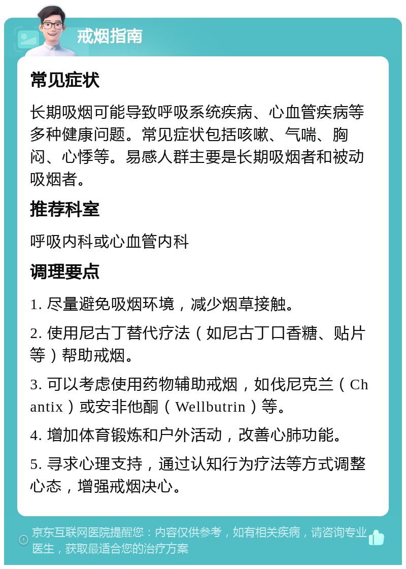 戒烟指南 常见症状 长期吸烟可能导致呼吸系统疾病、心血管疾病等多种健康问题。常见症状包括咳嗽、气喘、胸闷、心悸等。易感人群主要是长期吸烟者和被动吸烟者。 推荐科室 呼吸内科或心血管内科 调理要点 1. 尽量避免吸烟环境，减少烟草接触。 2. 使用尼古丁替代疗法（如尼古丁口香糖、贴片等）帮助戒烟。 3. 可以考虑使用药物辅助戒烟，如伐尼克兰（Chantix）或安非他酮（Wellbutrin）等。 4. 增加体育锻炼和户外活动，改善心肺功能。 5. 寻求心理支持，通过认知行为疗法等方式调整心态，增强戒烟决心。