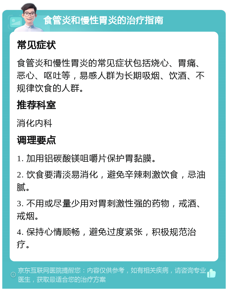 食管炎和慢性胃炎的治疗指南 常见症状 食管炎和慢性胃炎的常见症状包括烧心、胃痛、恶心、呕吐等，易感人群为长期吸烟、饮酒、不规律饮食的人群。 推荐科室 消化内科 调理要点 1. 加用铝碳酸镁咀嚼片保护胃黏膜。 2. 饮食要清淡易消化，避免辛辣刺激饮食，忌油腻。 3. 不用或尽量少用对胃刺激性强的药物，戒酒、戒烟。 4. 保持心情顺畅，避免过度紧张，积极规范治疗。