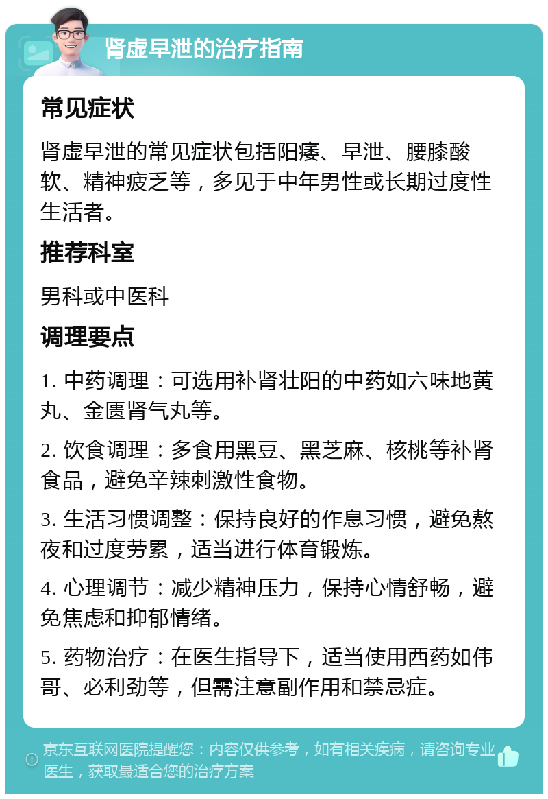 肾虚早泄的治疗指南 常见症状 肾虚早泄的常见症状包括阳痿、早泄、腰膝酸软、精神疲乏等，多见于中年男性或长期过度性生活者。 推荐科室 男科或中医科 调理要点 1. 中药调理：可选用补肾壮阳的中药如六味地黄丸、金匮肾气丸等。 2. 饮食调理：多食用黑豆、黑芝麻、核桃等补肾食品，避免辛辣刺激性食物。 3. 生活习惯调整：保持良好的作息习惯，避免熬夜和过度劳累，适当进行体育锻炼。 4. 心理调节：减少精神压力，保持心情舒畅，避免焦虑和抑郁情绪。 5. 药物治疗：在医生指导下，适当使用西药如伟哥、必利劲等，但需注意副作用和禁忌症。